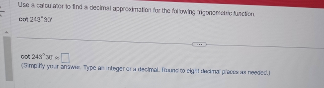 Use a calculator to find a decimal approximation for the following trigonometric function.
cot 243°30'
cot 243°30'approx □
(Simplify your answer. Type an integer or a decimal. Round to eight decimal places as needed.)