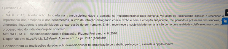 (ENADE 2017). A educação, fundada na transdisciplinaridade e apoiada na multidimensionalidade humana, vai além do racionalismo clássico e reconhece a 
importância das emoções e dos sentimentos, a voz da intuição diallogando com a razão e com a emoção subjacente, recuperando a polissemia dos símbolos, a 
diferentes linguagens e possibilidades de expressão do ser humano. Enfim, reconhece a subjetividade humana não como uma realidade coisificante, mas como um 
processo vivo do indivíduo/sujeito concreto. 
MORAES, M. C. Transdisciplinaridade e Educação. Rizoma Freireano. v. 6, 2010. 
Disponível em: https://bit.ly/3z6YemV. Acesso em: 17 jul. 2017 (adaptado) 
Considerando as implicações da educação transdisciplinar na organização do trabalho pedagógico, assinale a opção correta.