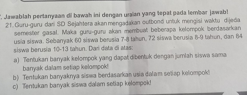 Jawablah pertanyaan di bawah ini dengan uraian yang tepat pada lembar jawab!
21. Guru-guru dari SD Sejahtera akan mengadakan outbond untuk mengisi waktu dijeda
semester gasal. Maka guru-guru akan membuat beberapa kelompok berdasarkan
usia siswa. Sebanyak 60 siswa berusia 7-8 tahun, 72 siswa berusia 8-9 tahun, dan 84
siswa berusia 10-13 tahun. Dari data di atas:
a) Tentukan banyak kelompok yang dapat dibentuk dengan jumlah siswa sama
banyak dalam setiap kelompok!
b) Tentukan banyaknya siswa berdasarkan usia dalam setiap kelompok!
c) Tentukan banyak siswa dalam setiap kelompok!