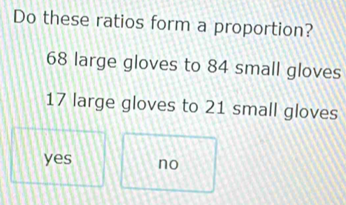 Do these ratios form a proportion?
68 large gloves to 84 small gloves
17 large gloves to 21 small gloves
yes
no