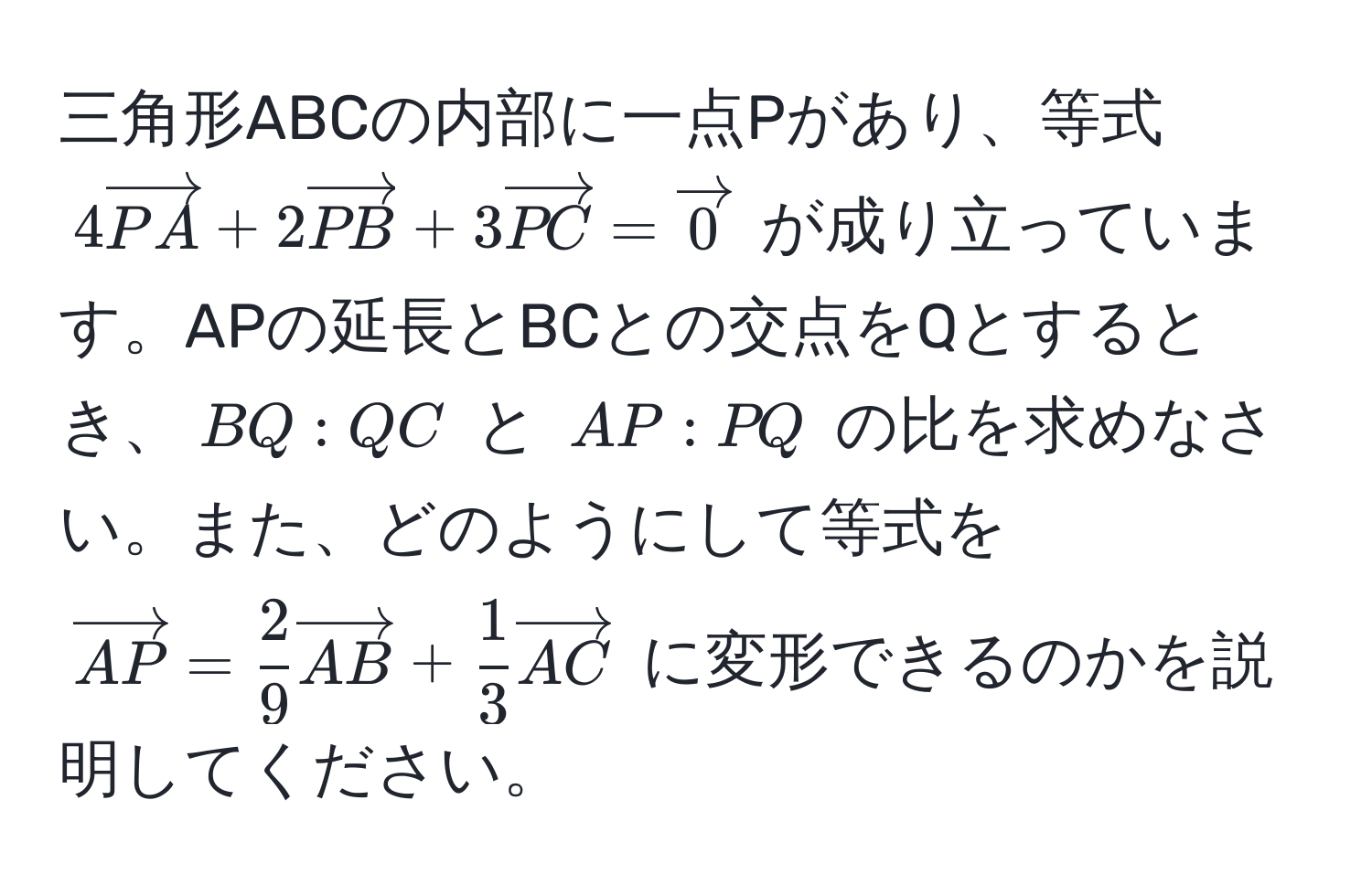 三角形ABCの内部に一点Pがあり、等式 $4 vectorPA + 2 vectorPB + 3 vectorPC = vector0$ が成り立っています。APの延長とBCとの交点をQとするとき、$BQ:QC$ と $AP:PQ$ の比を求めなさい。また、どのようにして等式を $vectorAP =  2/9  vectorAB +  1/3  vectorAC$ に変形できるのかを説明してください。