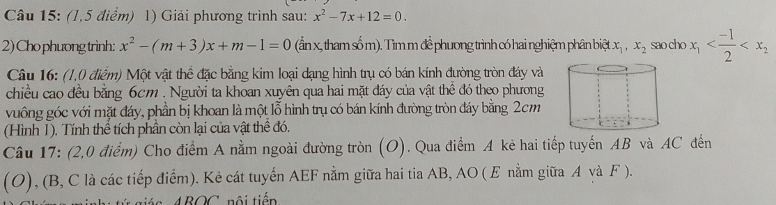 (1,5 điểm) 1) Giải phương trình sau: x^2-7x+12=0. 
2) Cho phưong trình: x^2-(m+3)x+m-1=0 (ần x, tham số m). Tìm m để phương trình có hai nghiệm phân biệt x_1, x_2 sao cho x_1
Câu 16: (1,0 điểm) Một vật thể đặc bằng kim loại dạng hình trụ có bán kính đường tròn đáy và 
chiều cao đều bằng 6cm. Người ta khoan xuyên qua hai mặt đáy của vật thể đó theo phương 
vuông góc với mặt đáy, phần bị khoan là một lỗ hình trụ có bán kính đường tròn đáy bằng 2cm
(Hình 1). Tính thể tích phần còn lại của vật thể đó. 
Câu 17: (2,0 điểm) Cho điểm A nằm ngoài đường tròn (O). Qua điểm A kẻ hai tiếp tuyến AB và AC đến 
(O), (B, C là các tiếp điểm). Kẻ cát tuyến AEF nằm giữa hai tia AB, AO ( E nằm giữa A và F ). 
AROC nội tiếp