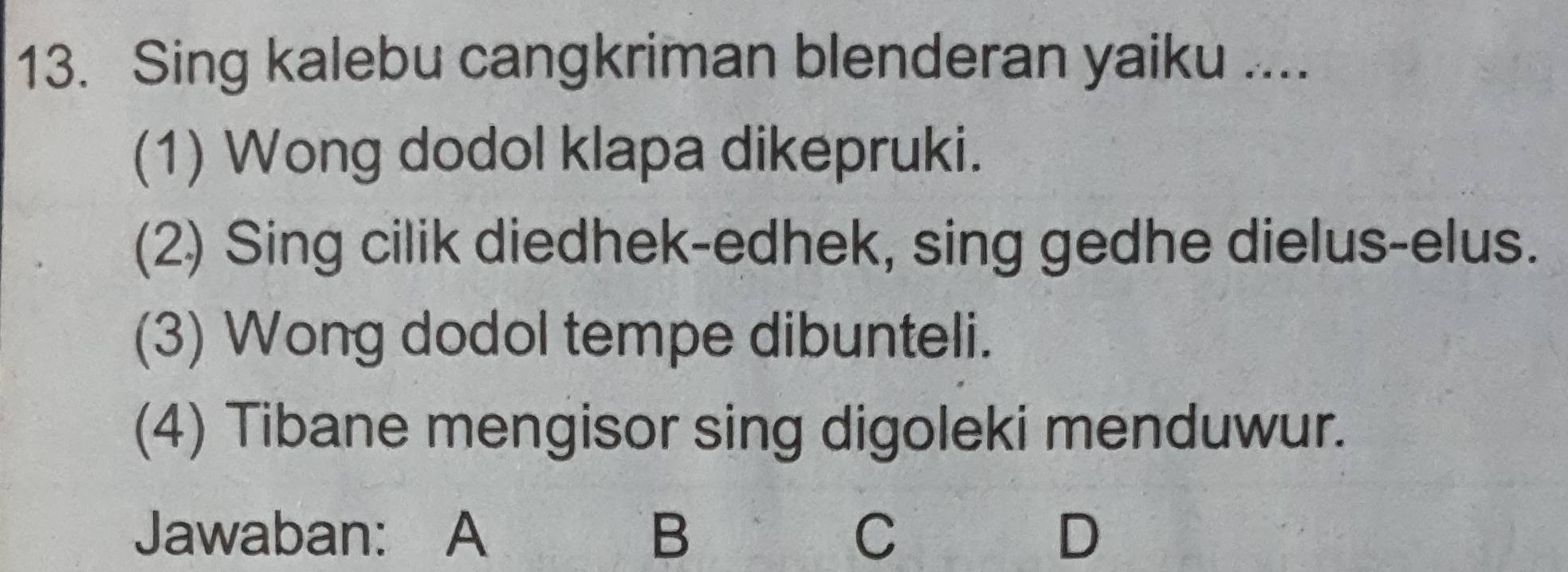 Sing kalebu cangkriman blenderan yaiku ....
(1) Wong dodol klapa dikepruki.
(2) Sing cilik diedhek-edhek, sing gedhe dielus-elus.
(3) Wong dodol tempe dibunteli.
(4) Tibane mengisor sing digoleki menduwur.
Jawaban: A B C D