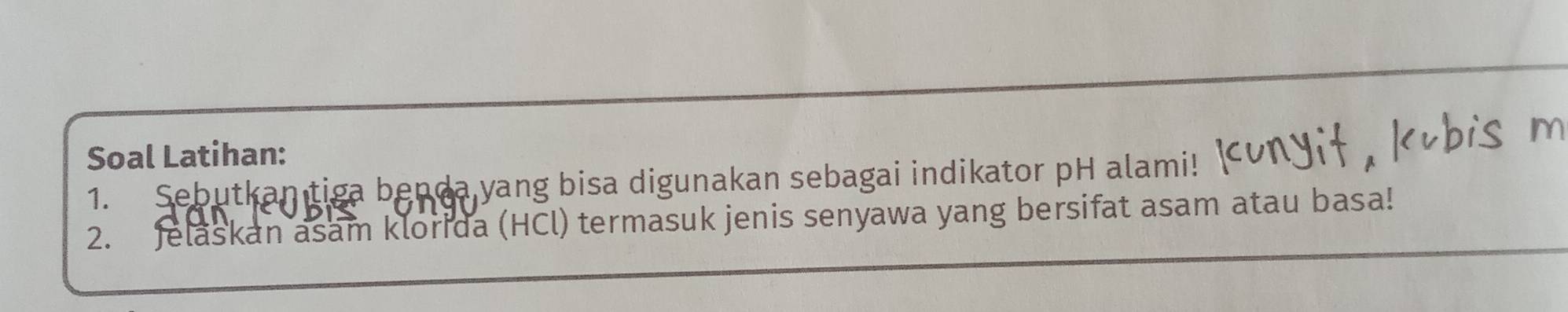 Soal Latihan: 
1. Sebutkan tiga benda yang bisa digunakan sebagai indikator pH alami! 
2. Jelaskan asam klorida (HCl) termasuk jenis senyawa yang bersifat asam atau basa!