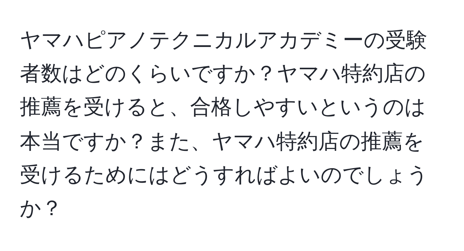 ヤマハピアノテクニカルアカデミーの受験者数はどのくらいですか？ヤマハ特約店の推薦を受けると、合格しやすいというのは本当ですか？また、ヤマハ特約店の推薦を受けるためにはどうすればよいのでしょうか？