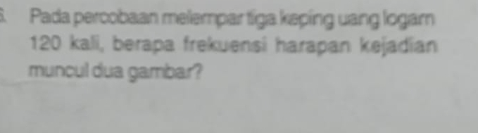 Pada percobaan melempar tíga keping uang logam
120 kali, berapa frekuensi harapan kejadian 
muncul dua gambar?