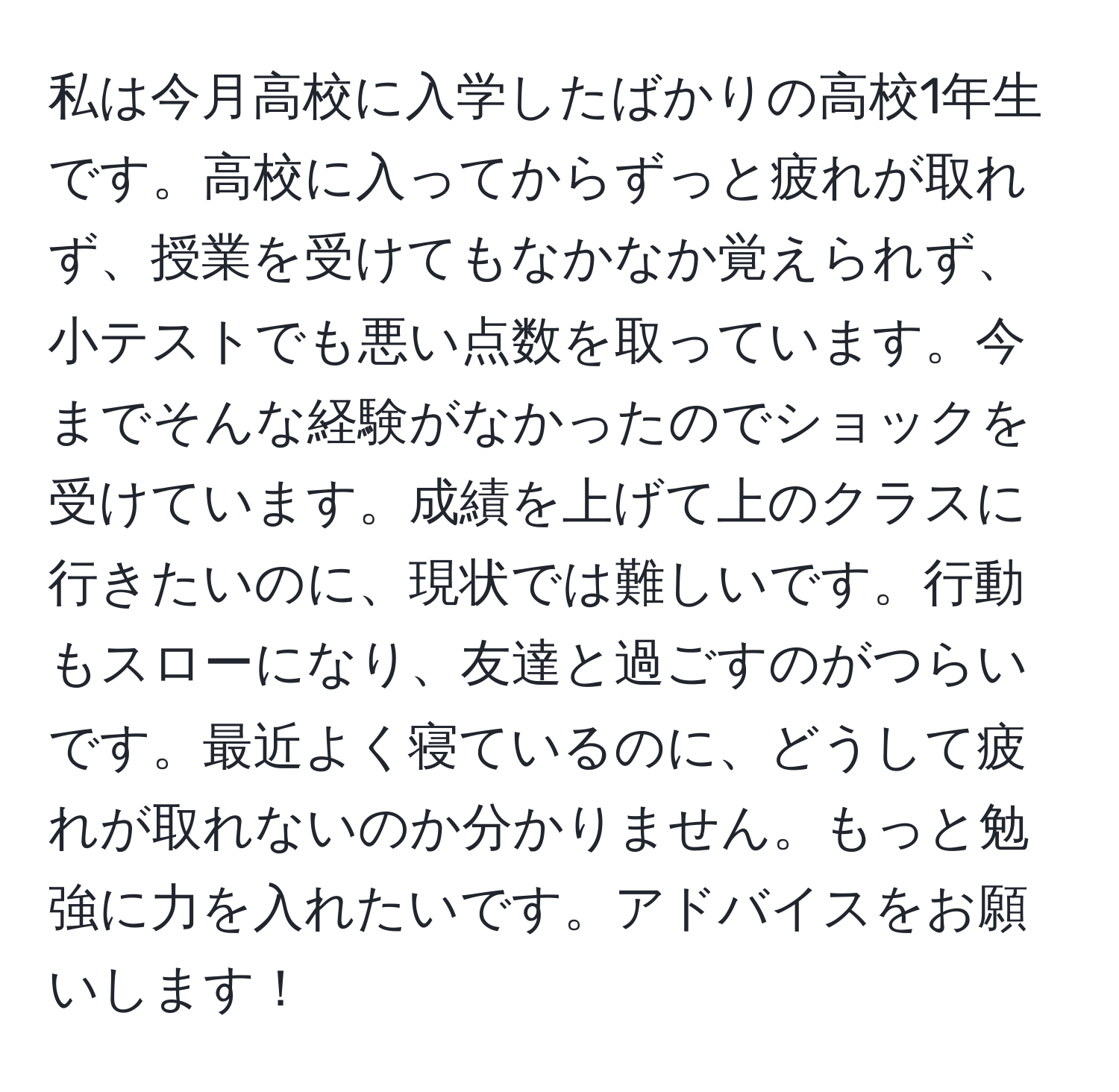 私は今月高校に入学したばかりの高校1年生です。高校に入ってからずっと疲れが取れず、授業を受けてもなかなか覚えられず、小テストでも悪い点数を取っています。今までそんな経験がなかったのでショックを受けています。成績を上げて上のクラスに行きたいのに、現状では難しいです。行動もスローになり、友達と過ごすのがつらいです。最近よく寝ているのに、どうして疲れが取れないのか分かりません。もっと勉強に力を入れたいです。アドバイスをお願いします！