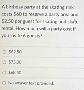 A birthday party at the skating rink
costs $60 to reserve a party area and
$2.50 per guest for skating and skate
rental. How much will a party cost if
you invite 6 guests?
$62.50
$75.00
$68.50
No answer text provided.