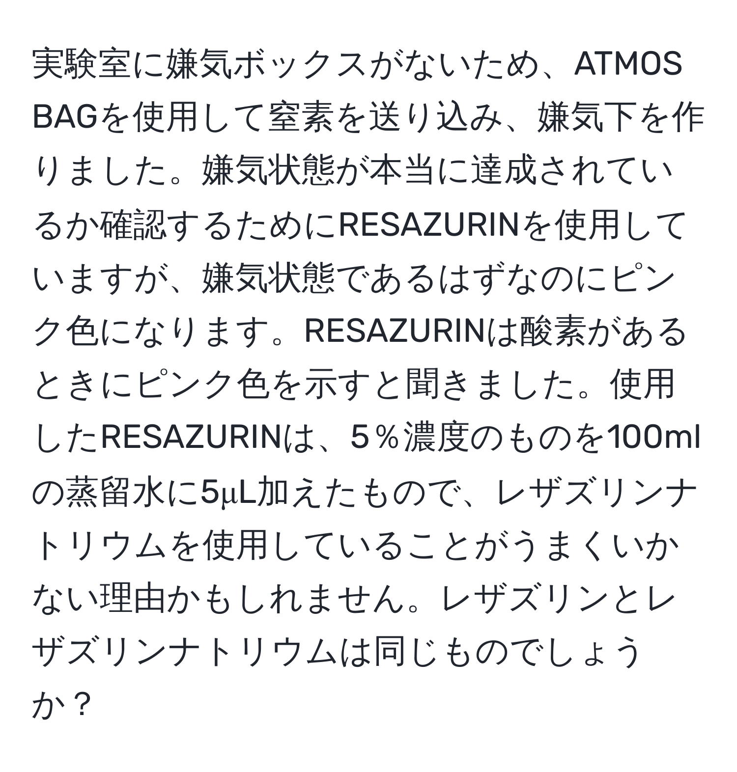 実験室に嫌気ボックスがないため、ATMOS BAGを使用して窒素を送り込み、嫌気下を作りました。嫌気状態が本当に達成されているか確認するためにRESAZURINを使用していますが、嫌気状態であるはずなのにピンク色になります。RESAZURINは酸素があるときにピンク色を示すと聞きました。使用したRESAZURINは、5％濃度のものを100mlの蒸留水に5μL加えたもので、レザズリンナトリウムを使用していることがうまくいかない理由かもしれません。レザズリンとレザズリンナトリウムは同じものでしょうか？