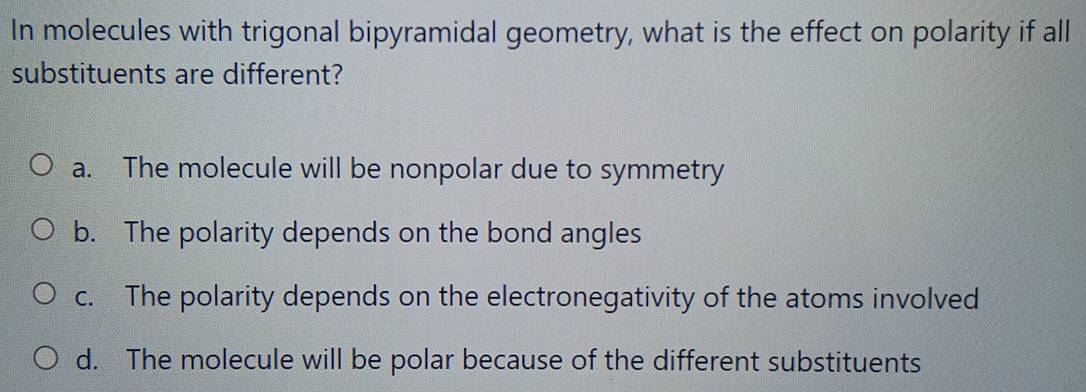 In molecules with trigonal bipyramidal geometry, what is the effect on polarity if all
substituents are different?
a. The molecule will be nonpolar due to symmetry
b. The polarity depends on the bond angles
c. The polarity depends on the electronegativity of the atoms involved
d. The molecule will be polar because of the different substituents