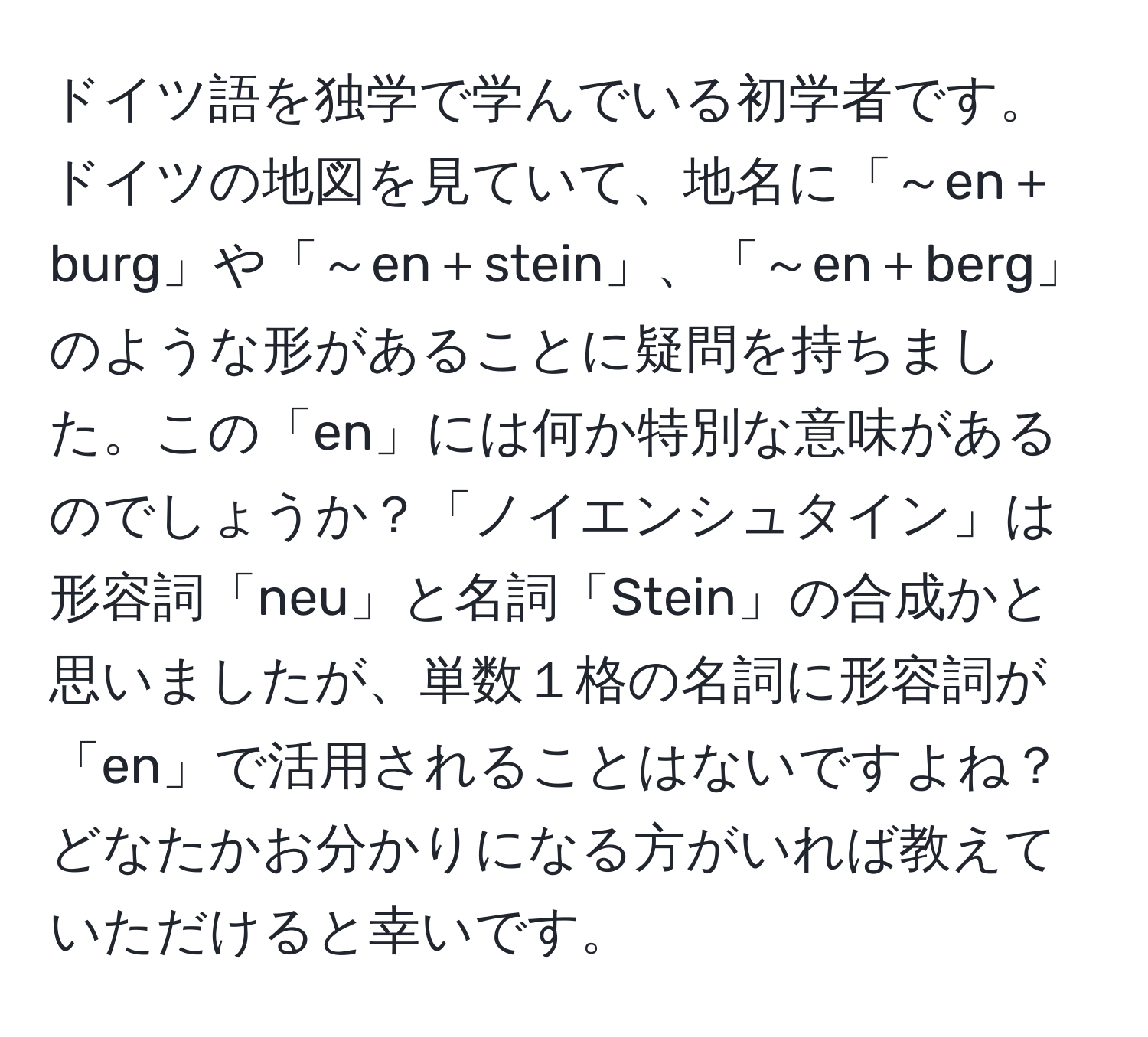 ドイツ語を独学で学んでいる初学者です。ドイツの地図を見ていて、地名に「～en＋burg」や「～en＋stein」、「～en＋berg」のような形があることに疑問を持ちました。この「en」には何か特別な意味があるのでしょうか？「ノイエンシュタイン」は形容詞「neu」と名詞「Stein」の合成かと思いましたが、単数１格の名詞に形容詞が「en」で活用されることはないですよね？ どなたかお分かりになる方がいれば教えていただけると幸いです。