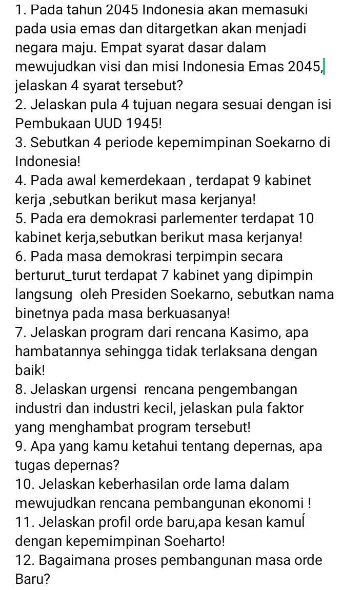 Pada tahun 2045 Indonesia akan memasuki 
pada usia emas dan ditargetkan akan menjadi 
negara maju. Empat syarat dasar dalam 
mewujudkan visi dan misi Indonesia Emas 2045, 
jelaskan 4 syarat tersebut? 
2. Jelaskan pula 4 tujuan negara sesuai dengan isi 
Pembukaan UUD 1945! 
3. Sebutkan 4 periode kepemimpinan Soekarno di 
Indonesia! 
4. Pada awal kemerdekaan , terdapat 9 kabinet 
kerja ,sebutkan berikut masa kerjanya! 
5. Pada era demokrasi parlementer terdapat 10
kabinet kerja,sebutkan berikut masa kerjanya! 
6. Pada masa demokrasi terpimpin secara 
berturut_turut terdapat 7 kabinet yang dipimpin 
langsung oleh Presiden Soekarno, sebutkan nama 
binetnya pada masa berkuasanya! 
7. Jelaskan program dari rencana Kasimo, apa 
hambatannya sehingga tidak terlaksana dengan 
baik! 
8. Jelaskan urgensi rencana pengembangan 
industri dan industri kecil, jelaskan pula faktor 
yang menghambat program tersebut! 
9. Apa yang kamu ketahui tentang depernas, apa 
tugas depernas? 
10. Jelaskan keberhasilan orde lama dalam 
mewujudkan rencana pembangunan ekonomi ! 
11. Jelaskan profil orde baru,apa kesan kamuí 
dengan kepemimpinan Soeharto! 
12. Bagaimana proses pembangunan masa orde 
Baru?