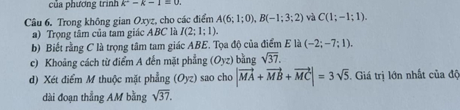 của phương trinh k^2-k-1=0. 
Câu 6. Trong không gian Oxyz, cho các điểm A(6;1;0), B(-1;3;2) và C(1;-1;1). 
a) Trọng tâm của tam giác ABC là I(2;1;1). 
b) Biết rằng C là trọng tâm tam giác ABE. Tọa độ của điểm E là (-2;-7;1). 
c) Khoảng cách từ điểm A đến mặt phẳng (Oyz) bằng sqrt(37). 
d) Xét điểm M thuộc mặt phẳng (Oyz) sao cho |vector MA+vector MB+vector MC|=3sqrt(5). Giá trị lớn nhất của độ 
dài đoạn thẳng AM bằng sqrt(37).