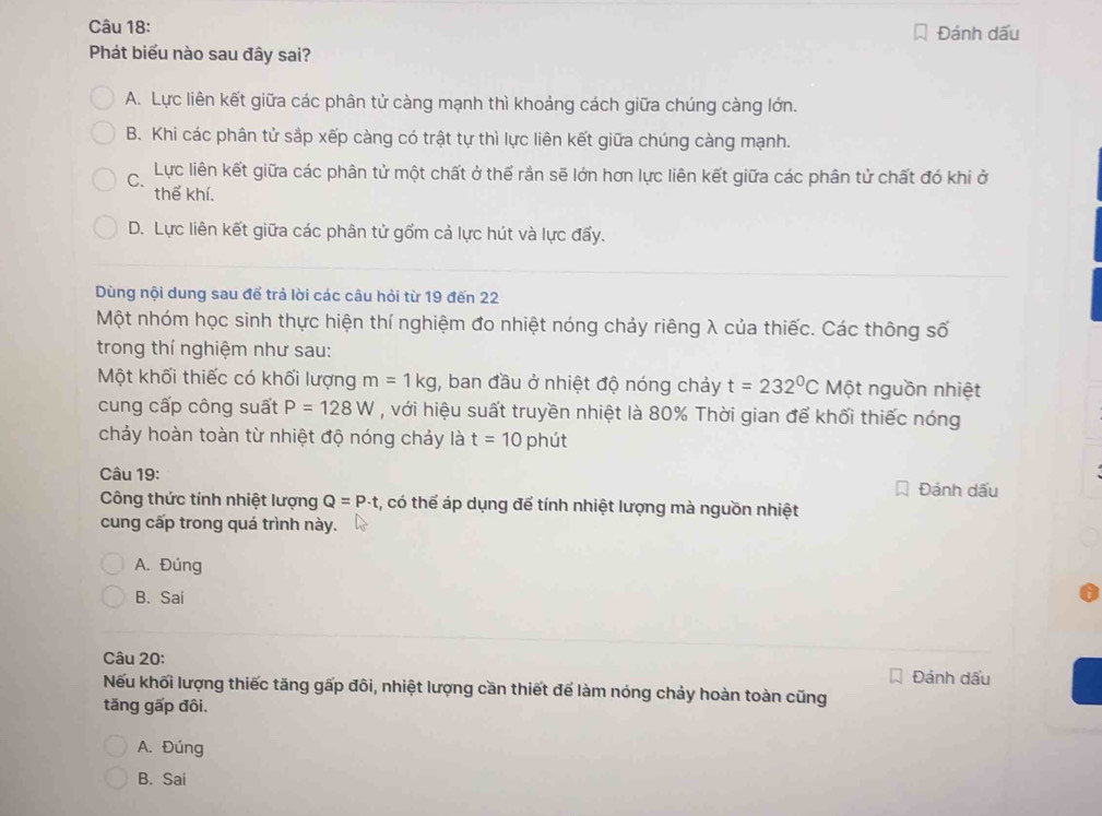 Đánh dấu
Phát biểu nào sau đây sai?
A. Lực liên kết giữa các phân tử càng mạnh thì khoảng cách giữa chúng càng lớn.
B. Khi các phân tử sắp xếp càng có trật tự thì lực liên kết giữa chúng càng mạnh.
Lực liên kết giữa các phân tử một chất ở thể rắn sẽ lớn hơn lực liên kết giữa các phân tử chất đó khi ở
thể khí.
D. Lực liên kết giữa các phân tử gồm cả lực hút và lực đấy.
Dùng nội dung sau để trả lời các câu hỏi từ 19 đến 22
Một nhóm học sinh thực hiện thí nghiệm đo nhiệt nóng chảy riêng λ của thiếc. Các thông số
trong thí nghiệm như sau:
Một khối thiếc có khối lượng m=1kg , ban đầu ở nhiệt độ nóng chảy t=232°C Một nguồn nhiệt
cung cấp công suất P=128W , với hiệu suất truyền nhiệt là 80% Thời gian để khối thiếc nóng
chảy hoàn toàn từ nhiệt độ nóng chảy là t=10 phút
Câu 19: Đánh dấu
Công thức tính nhiệt lượng Q=P· t , có thể áp dụng để tính nhiệt lượng mà nguồn nhiệt
cung cấp trong quá trình này.
A. Đúng
B. Sai
Câu 20: Đánh dấu
Nếu khối lượng thiếc tăng gấp đôi, nhiệt lượng cần thiết để làm nóng chảy hoàn toàn cũng
tăng gấp đôi.
A. Đúng
B. Sai