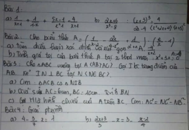 Bāi 1. 
an  1/x+1 + 1/1-x + (5x-1)/x^2-1 = 4/x+1 
b)  (2x+6)/x^3-8 :frac (x+3)^32x-4=frac 4(x^2+2x+4)(x+3)^2
Bara:(ho bièi thá A=( 1/x-2 - 2x/4-x^2 + 1/2+x )· ( 2/x -1)
ao tim diāù fuen xai diǎ vài u gon alpha +xA·  (-4)/x+2  A=4
b) Toà ará tel cn bài thuú A tāi x thad man x^2+3x=0
Bāis : cho △ ABC wasing tal A AC> Goi I b teng diém aà 
AB. π e^3 IN⊥ BC tal N
a) Q m △ ACB co △ NIB
b) Gid suǒ AC=6cm, BC=10cm hBN 
c) G Hlà hu chieǔ cuā AteinBC Cm: AC^2=NC^2-NB^2. 
Bary: Giai ptin 
a 4- 3/7 x=lambda b)  (2x+3)/3 -x=3- (x-2)/4 