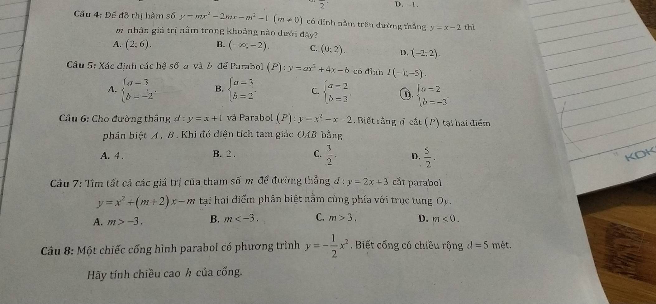 2 D. -1.
Câu 4: Để đồ thị hàm số y=mx^2-2mx-m^2-1(m!= 0) có đỉnh nằm trên đường thẳng y=x-2 thì
m nhận giá trị nằm trong khoảng nào dưới đây?
A. (2;6). B. (-∈fty ;-2).
C. (0;2). D. (-2;2).
Câu 5: Xác định các hệ số a và b để Parabol (P):y=ax^2+4x-b có đỉnh I(-1;-5).
A. beginarrayl a=3 b=-2endarray. . beginarrayl a=3 b=2endarray. . beginarrayl a=2 b=3endarray. .
B.
C.
D. beginarrayl a=2 b=-3endarray. .
Câu 6: Cho đường thẳng d:y=x+1 và Parabol ( (P):y=x^2-x-2.  Biết rằng đ cắt (P) tại hai điểm
phân biệt A , B . Khi đó diện tích tam giác OAB bằng
A. 4 . B. 2 . C.  3/2 .  5/2 . KDK
D.
Câu 7: Tìm tất cả các giá trị của tham số m để đường thẳng d:y=2x+3 cắt parabol
y=x^2+(m+2)x-m tại hai điểm phân biệt nằm cùng phía với trục tung Oy.
B. m C. m>3.
A. m>-3. D. m<0.
Câu 8: Một chiếc cổng hình parabol có phương trình y=- 1/2 x^2. Biết cổng có chiều rộng d=5 mét.
Hãy tính chiều cao h của cổng.