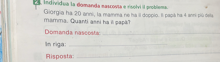 Individua la domanda nascosta e risolvi il problema. 
Giorgia ha 20 anni, la mamma ne ha il doppio. Il papà ha 4 anni più della 
mamma. Quanti anni ha il papà? 
Domanda nascosta:_ 
In riga:_ 
Risposta: 
_