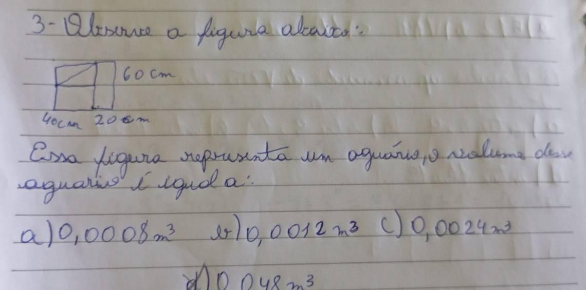 3- Qlemuse a figuia alcautd:
60 cm
Gocmm 208m
Cna ligure reprutnta um aguanngo ralune da
equalis igud a
a) 0.0008m^3 0.0012m^3 () 0.0024m^3
on 0.048m^3