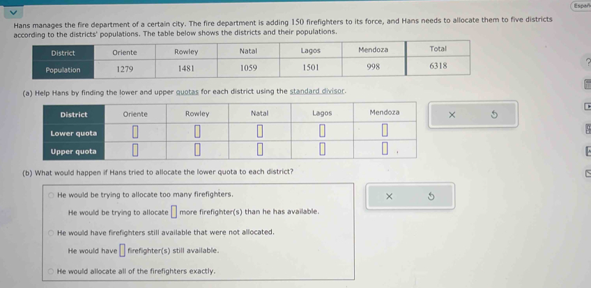 Españ
Hans manages the fire department of a certain city. The fire department is adding 150 firefighters to its force, and Hans needs to allocate them to five districts
according to the districts' populations. The table below shows the districts and their populations.
(a) Help Hans by finding the lower and upper quotas for each district using the standard divisor.
5
(b) What would happen if Hans tried to allocate the lower quota to each district?
He would be trying to allocate too many firefighters.
× 5
He would be trying to allocate □ more firefighter(s) than he has available.
He would have firefighters still available that were not allocated.
He would have □ firefighter(s) still available.
He would allocate all of the firefighters exactly.