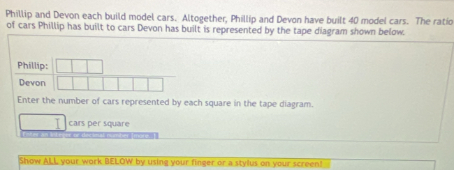 Phillip and Devon each build model cars. Altogether, Phillip and Devon have built 40 model cars. The ratio 
of cars Phillip has built to cars Devon has built is represented by the tape diagram shown below. 
Phillip: 
Devon 
Enter the number of cars represented by each square in the tape diagram. 
cars per square 
ntr integer or decimal number (more. ) 
Show ALL your work BELOW by using your finger or a stylus on your screen!