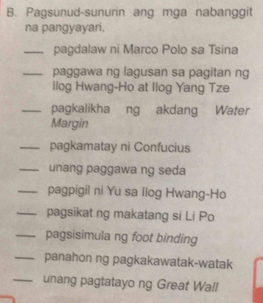 Pagsunud-sunurin ang mga nabanggit 
na pangyayari. 
_pagdalaw ni Marco Polo sa Tsina 
_paggawa ng lagusan sa pagitan ng 
llog Hwang-Ho at Ilog Yang Tze 
_pagkalikha ng akdang Water 
Margin 
_pagkamatay ni Confucius 
_unang paggawa ng seda 
_pagpigil ni Yu sa llog Hwang-Ho 
_pagsikat ng makatang si Li Po 
_pagsisimula ng foot binding 
_panahon ng pagkakawatak-watak 
_unang pagtatayo ng Great Wall