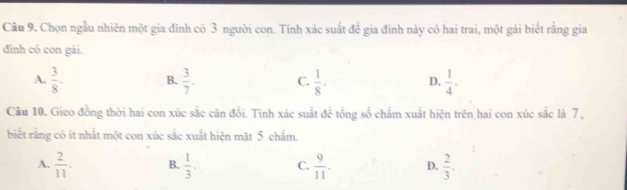 Chọn ngẫu nhiên một gia đình có 3 người con. Tính xác suất đề gia đình này có hai trai, một gái biết rằng gia
đình có con gái.
A.  3/8 .  3/7 .  1/8 .  1/4 . 
B.
C.
D.
Câu 10. Gieo đồng thời hai con xúc sắc cân đổi. Tính xác suất để tổng số chẩm xuất hiện trên hai con xúc sắc là 7 ,
biết rằng có ít nhất một con xúc sắc xuất hiện mặt 5 chẩm.
A.  2/11 .  1/3 .  9/11 .  2/3 . 
B.
C.
D.