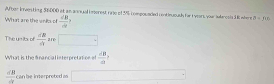 After investing $6000 at an annual interest rate of 5% compounded continuously for t years, your balance is $.B, where B=f(t). 
What are the units of  dB/dt  ? 
The units of  dB/dt  are □ 
What is the fnancial interpretation of  dB/dt 
 dB/dt  can be interpreted as □ □ 