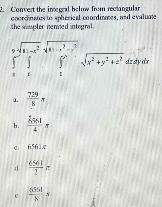 Convert the integral below from rectangular
coordinates to spherical coordinates, and evaluate
the simpler iterated integral.
∈tlimits _0^(9∈tlimits _0^(sqrt(a1-x^2)))sqrt(x)sqrt(x^2+y^2-y^2x^2+y^2+z^2)dzdydx
a.  729/8 π
b.  6561/4 π
c. 6561π
d.  6561/2 π
e.  6561/8 π