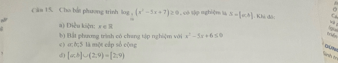 a
Cầu 15. Cho bắt phương trình log _ 1/10 (x^2-5x+7)≥ 0 , có tập nghiệm là
när S=[a;b]. Khị đó: Cá
và 1
a) Điều kiện: x∈ R
2 (giai
b) Bất phương trình có chung tập nghiệm với x^2-5x+6≤ 0
triển
c) a; b; 5 là một cấp số cộng
OUN
d) [a;b]∪ (2;9)=[2;9) Sinh trị