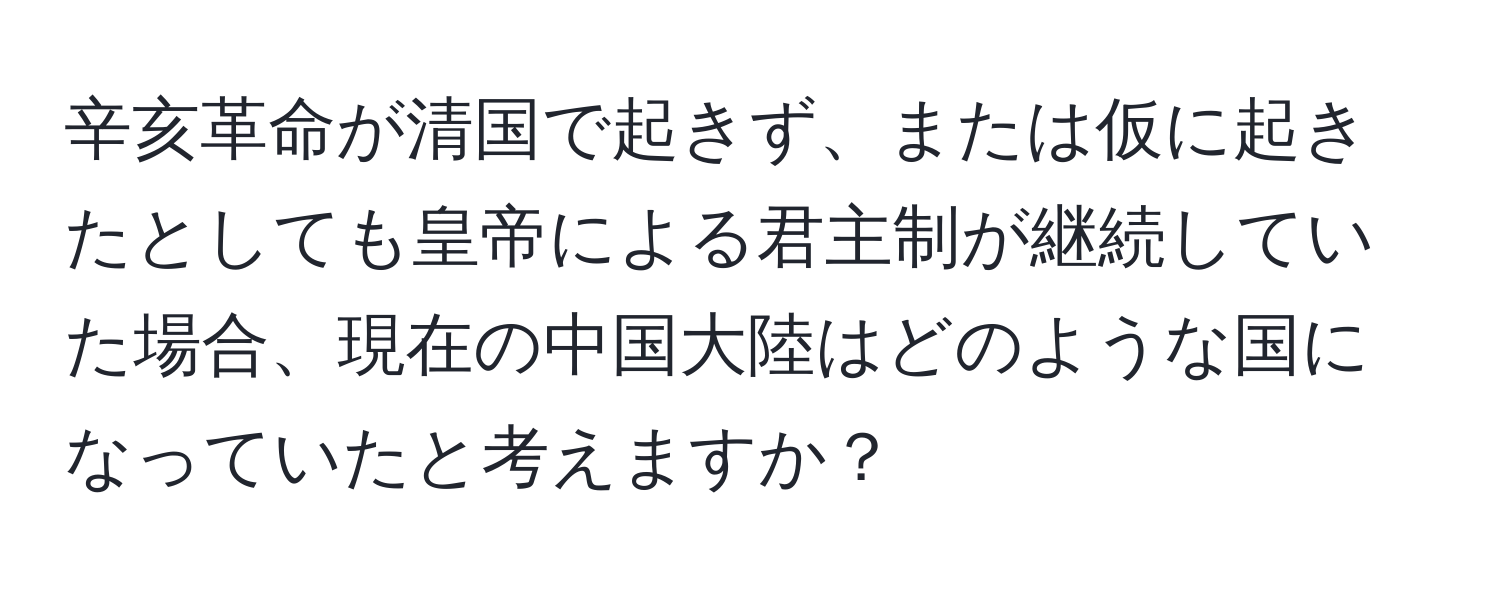 辛亥革命が清国で起きず、または仮に起きたとしても皇帝による君主制が継続していた場合、現在の中国大陸はどのような国になっていたと考えますか？