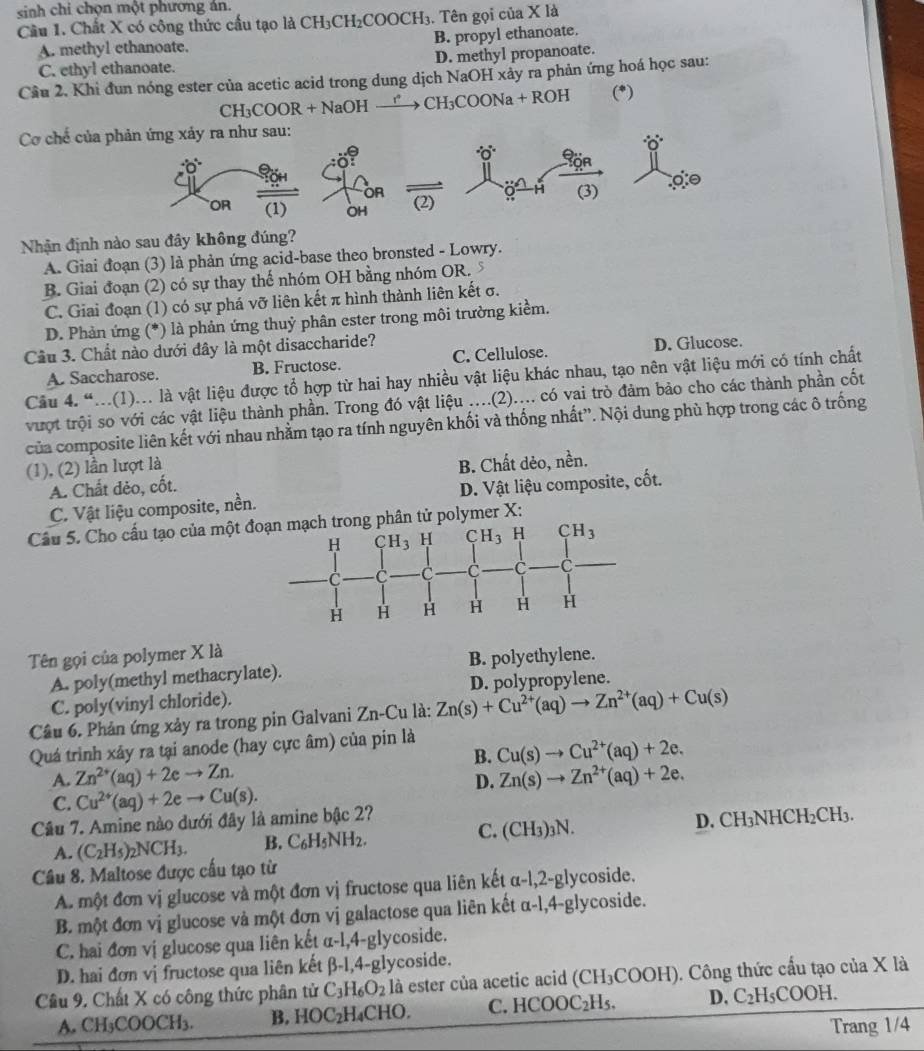 sinh chi chọn một phương án.
Cầu 1. Chất X có công thức cầu tạo là CH₃CH₂COOCH₃. Tên gọi của X là
A. methyl ethanoate. B. propyl ethanoate.
C. ethyl ethanoate. D. methyl propanoate.
Cầu 2, Khi đun nóng ester của acetic acid trong dung dịch NaOH xảy ra phản ứng hoá học sau:
CH₃COOR + NaOH —→ C H_3 COONa + ROH (*)
Cơ chế của 
Nhận định nào sau đây không đúng?
A. Giai đoạn (3) là phản ứng acid-base theo bronsted - Lowry.
B. Giai đoạn (2) có sự thay thể nhóm OH bằng nhóm OR. 7
C. Giai đoạn (1) có sự phá vỡ liên kết π hình thành liên kết σ.
D. Phản ứng (*) là phản ứng thuỷ phân ester trong môi trường kiểm.
Câu 3. Chất nào dưới đây là một disaccharide?
A. Saccharose. B. Fructose. C. Cellulose. D. Glucose.
Câu 4. “...(1)... là vật liệu được tổ hợp từ hai hay nhiều vật liệu khác nhau, tạo nên vật liệu mới có tính chất
vượt trội so với các vật liệu thành phần. Trong đó vật liệu ....(2).... có vai trò đảm bảo cho các thành phần cốt
của composite liên kết với nhau nhằm tạo ra tính nguyên khối và thống nhất”. Nội dung phù hợp trong các ô trống
(1), (2) lần lượt là
A. Chất dẻo, cốt. B. Chất dẻo, nền.
C. Vật liệu composite, nền. D. Vật liệu composite, cốt.
Cầu 5. Cho cấu tạo của một đphân tử polymer X:
Tên gọi của polymer X là
A. poly(methyl methacrylate). B. polyethylene.
C. poly(vinyl chloride). D. polypropylene.
Câu 6. Phản ứng xảy ra trong pin Galvani Zn-Cu là Zn(s)+Cu^(2+)(aq)to Zn^(2+)(aq)+Cu(s)
Quá trình xây ra tại anode (hay cực âm) của pin là
B. Cu(s)to Cu^(2+)(aq)+2e.
A. Zn^(2+)(aq)+2eto Zn. D. Zn(s)to Zn^(2+)(aq)+2e.
C. Cu^(2+)(aq)+2eto Cu(s).
Cầu 7. Amine nào dưới đây là amine bậc 2?
C.
A. (C_2H_5)_2NCH_3. B. C_6H_5NH_2. (CH_3)_3N. D. CH₃NH( CH_2CH_3.
Câu 8. Maltose được cấu tạo từ
A. một đơn vị glucose và một đơn vị fructose qua liên kết α -1,2-8 lycoside.
B. một đơn vị glucose và một đơn vị galactose qua liên kết α-l,4-glycoside.
C. hai đơn vị glucose qua liên kết α-l,4-glycoside.
D. hai đơn vị fructose qua liên kết β-1,4-glycoside.
Câu 9. Chất X có công thức phân tử C_3H_6O_2 là ester của acetic acid (CH_3COOH H). Công thức cấu tạo của X là
A. CH₃COOCH₃. B. HOC_2H ₄CHO. C. HCOOC_2H_5. D. C_2 H₅COOH.
Trang 1/4