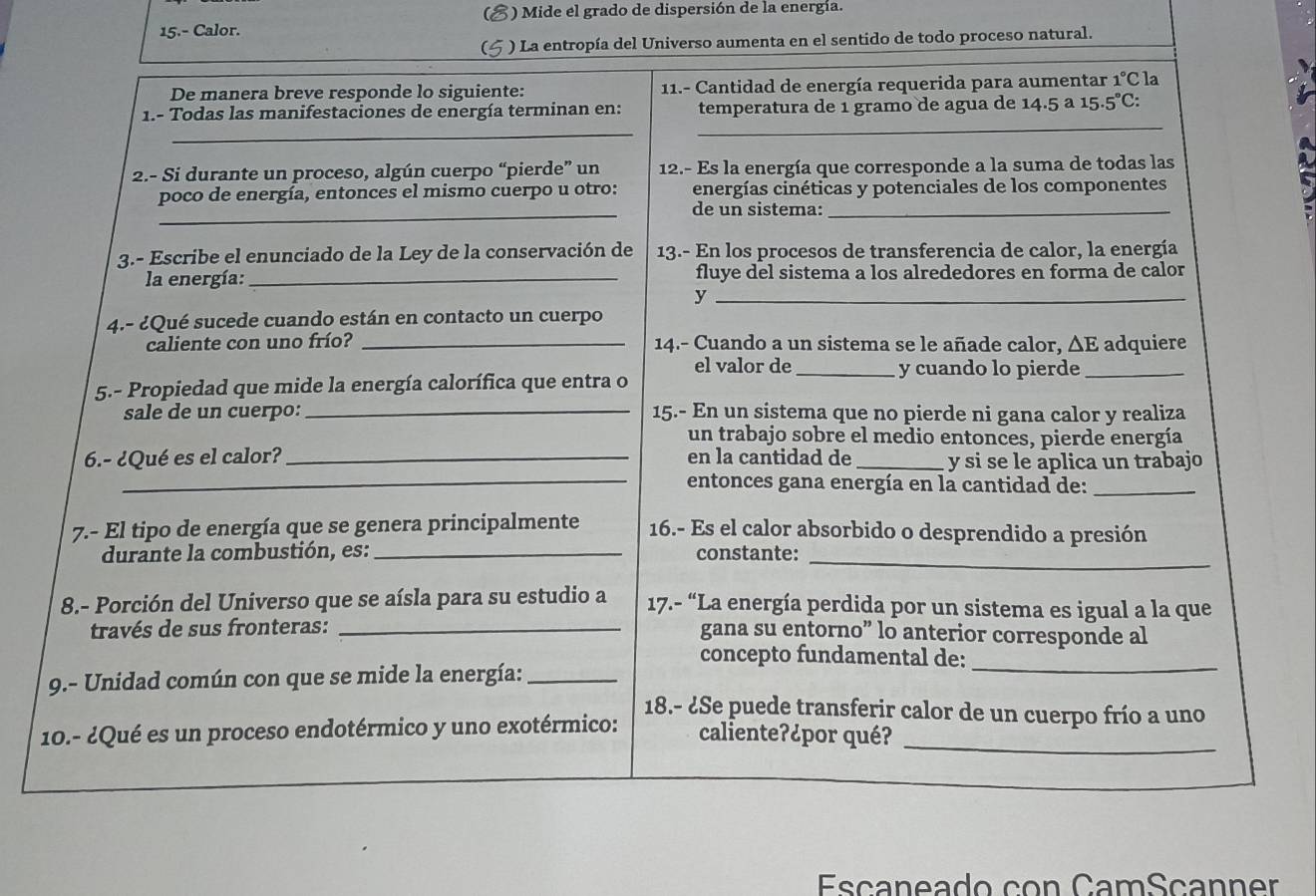 ) Mide el grado de dispersión de la energía.
15.- Calor.
) La entropía del Universo aumenta en el sentido de todo proceso natural.
De manera breve responde lo siguiente: 11.- Cantidad de energía requerida para aumentar 1°C la
_
1.- Todas las manifestaciones de energía terminan en: temperatura de 1 gramo de agua de 14.5a 15.5°C:
_
2.- Si durante un proceso, algún cuerpo “pierde” un 12.- Es la energía que corresponde a la suma de todas las
poco de energía, entonces el mismo cuerpo u otro: energías cinéticas y potenciales de los componentes
_de un sistema:_
3.- Escribe el enunciado de la Ley de la conservación de 13.- En los procesos de transferencia de calor, la energía
la energía: _fluye del sistema a los alrededores en forma de calor
_y
4.- ¿Qué sucede cuando están en contacto un cuerpo
caliente con uno frío? _14.- Cuando a un sistema se le añade calor, △ E adquiere
el valor de _y cuando lo pierde_
5.- Propiedad que mide la energía calorífica que entra o
sale de un cuerpo: _15.- En un sistema que no pierde ni gana calor y realiza
un trabajo sobre el medio entonces, pierde energía
6.- ¿Qué es el calor? _en la cantidad de _y si se le aplica un trabajo
_entonces gana energía en la cantidad de:_
7.- El tipo de energía que se genera principalmente 16.- Es el calor absorbido o desprendido a presión
durante la combustión, es: _constante:
_
8.- Porción del Universo que se aísla para su estudio a  17.- “La energía perdida por un sistema es igual a la que
través de sus fronteras:_
gana su entorno” lo anterior corresponde al
_
concepto fundamental de:
9.- Unidad común con que se mide la energía:_
18.- ¿Se puede transferir calor de un cuerpo frío a uno
10.- ¿Qué es un proceso endotérmico y uno exotérmico: caliente?¿por qué?_
Esçaneado con CamSçanner