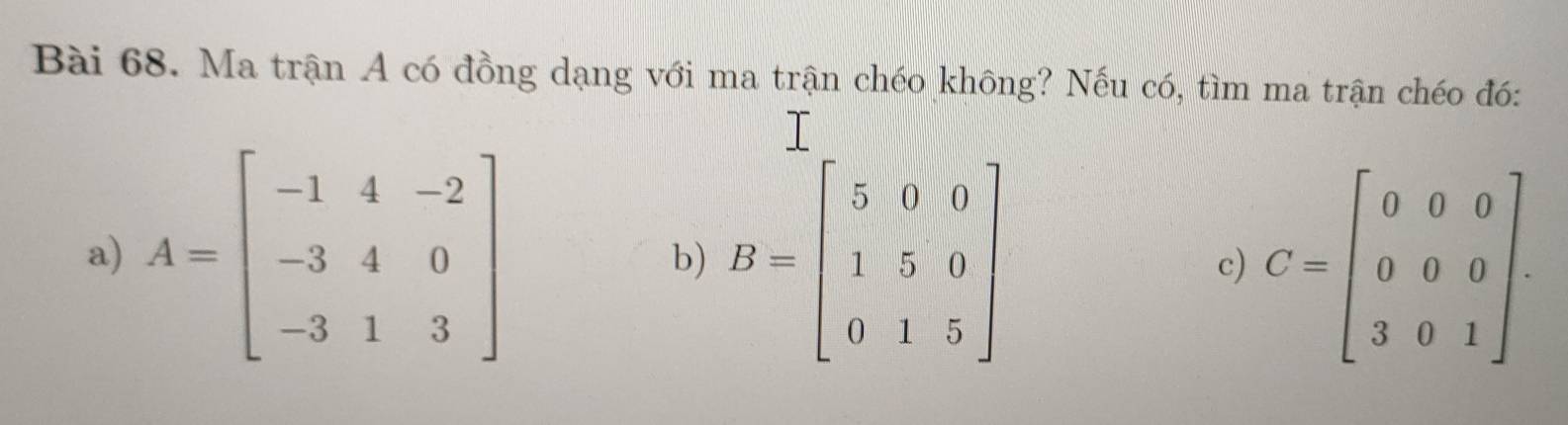 Ma trận A có đồng dạng với ma trận chéo không? Nếu có, tìm ma trận chéo đó:
a) A=beginbmatrix -1&4&-2 -3&4&0 -3&1&3endbmatrix b) B=beginbmatrix 5&0&0 1&5&0 0&1&5endbmatrix C=beginbmatrix 0&0&0 0&0&0 3&0&1endbmatrix. 
c)