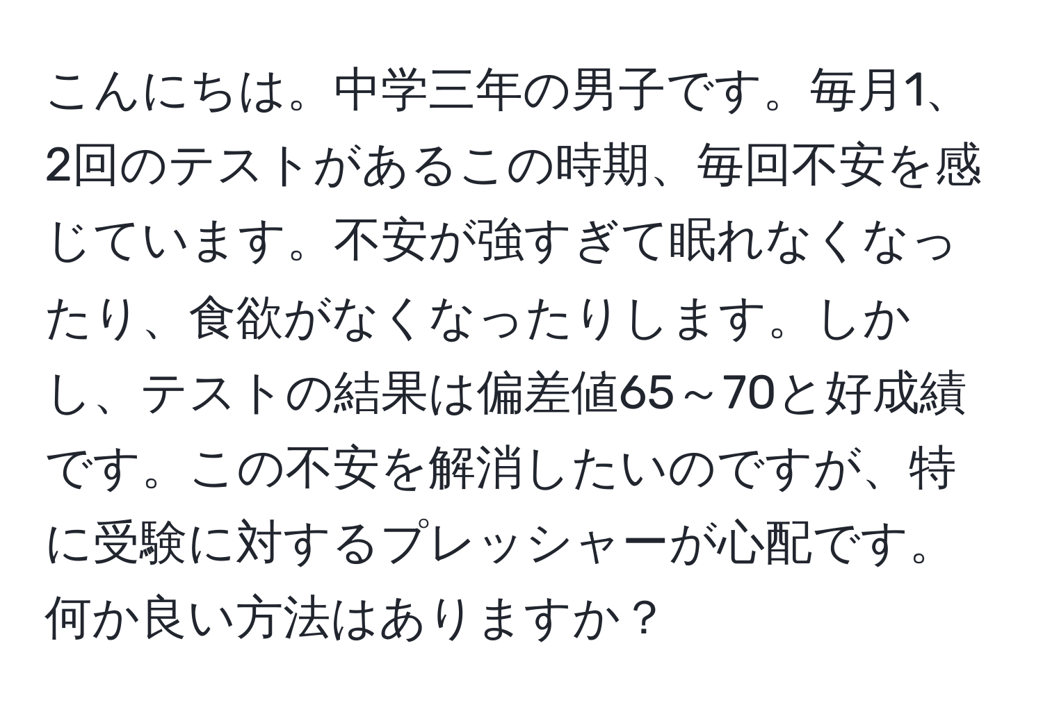 こんにちは。中学三年の男子です。毎月1、2回のテストがあるこの時期、毎回不安を感じています。不安が強すぎて眠れなくなったり、食欲がなくなったりします。しかし、テストの結果は偏差値65～70と好成績です。この不安を解消したいのですが、特に受験に対するプレッシャーが心配です。何か良い方法はありますか？