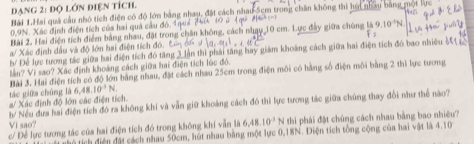 đạng 2: độ lớn điện tích 
Bài 1.Hai quá cầu nhỏ tích điện có độ lớn bằng nhau, đặt cách nhau 5cm trong chân không thì hút nhâu bằng mộ
0.9N. Xác định điện tích của hai quá cầu đó. 
Bài 2. Hai điện tích điểm bằng nhau, đặt trong chân không, cách nhạy_ 10 cm. Lực đây giữa chúng là 9.10^(-5)N
a/ Xác định dầu và độ lớn hai điện tích đó. 
b/ Để lực tương tác giữa hai điện tích đó tăng 3 lần thì phải tăng hay giám khoảng cách giữa hai điện tích đó bao nhiều ề 
lần? Vì sao? Xác định khoáng cách giữa hai điện tích lúc đó. 
Bài 3. Hai điện tích có độ lớn bằng nhau, đặt cách nhau 25cm trong điện môi có hãng số điện môi bằng 2 thì lực tương 
tác giữa chúng là 6, 48.10^(-3)N, 
a/ Xác định độ lớn các điện tích. 
b/ Nếu đưa hai điện tích đó ra không khí và vẫn giữ khoảng cách đó thì lực tương tác giữa chúng thay đổi như thế nào? 
c/ Để lực tương tác của hai điện tích đó trong không khí vẫn là 6.48.10^(-3)N thì phải đặt chúng cách nhau bằng bao nhiêu? 
Vi sao? 4.10°
tích diện đặt cách nhau 50cm, hút nhau bằng một lực 0, 18N. Điện tích tổng cộng của hai vật là