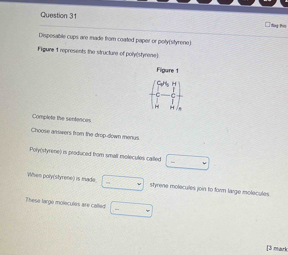 flag this 
Disposable cups are made from coated paper or poly(styrene). 
Figure 1 represents the structure of poly(styrene). 
Figure 1
beginpmatrix Co^H_5H_1 C-C_7&c H&Hendpmatrix _n
Complete the sentences. 
Choose answers from the drop-down menus. 
Poly(styrene) is produced from small molecules called ... 
When poly(styrene) is made,  styrene molecules join to form large molecules. 
These large molecules are called □ 
[3 mark