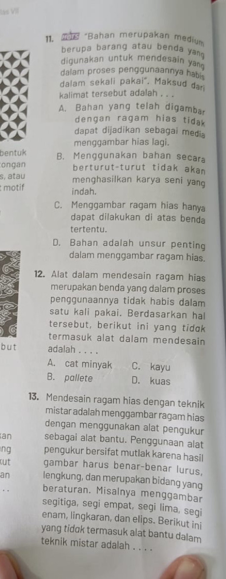 las VII
11. 196 “Bahan merupakan medium
berupa barang atau benda yan
digunakan untuk mendesain yan 
dalam proses penggunaannya habis
dalam sekali pakai". Maksud dari
kalimat tersebut adalah . . .
A. Bahan yang telah digambar
dengan ragam hias tidak
dapat dijadikan sebagai media
menggambar hias lagi.
bentuk B. Menggunakan bahan secara
ongan berturut-turut tidak akan
s, atau menghasilkan karya seni yang
motif indah.
C. Menggambar ragam hias hanya
dapat dilakukan di atas benda
tertentu.
D. Bahan adalah unsur penting
dalam menggambar ragam hias.
12. Alat dalam mendesain ragam hias
merupakan benda yang dalam proses
penggunaannya tidak habis dalam
satu kali pakai. Berdasarkan hal
tersebut, berikut ini yang tidak
termasuk alat dalam mendesain
but adalah . . . .
A. cat minyak C. kayu
B. pallete D. kuas
13. Mendesain ragam hias dengan teknik
mistar adalah menggambar ragam hias
dengan menggunakan alat pengukur
an sebagai alat bantu. Penggunaan alat
ng pengukur bersifat mutlak karena hasil
kut gambar harus benar-benar lurus,
an lengkung, dan merupakan bidang yang
beraturan. Misalnya menggambar
segitiga, segi empat, segi lima, segi
enam, lingkaran, dan elips. Berikut ini
yang tidak termasuk alat bantu dalam
teknik mistar adalah . . . .