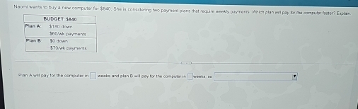 Naomi wants to buy a new computer for $640. She is considering two payment plans that require weekly payments. Which plan will pay for the computer faster? Explain 
Pan A will pay for the computer in |□ weeks and plan B will pay for the compuler in  weeks so