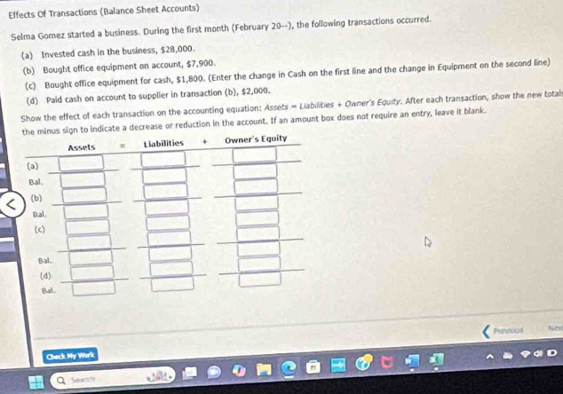 Effects Of Transactions (Balance Sheet Accounts) 
Selma Gomez started a business. During the first month (February 20 --), the following transactions occurred. 
(a) Invested cash in the business, $28,000. 
(b) Bought office equipment on account, $7,900. 
(c) Bought office equipment for cash, $1,800. (Enter the change in Cash on the first line and the change in Equipment on the second line) 
(d) Paid cash on account to supplier in transaction (b), $2,000. 
Show the effect of each transaction on the accounting equation: Assets = Liabilities + Owner's Equity. After each transaction, show the new totals 
decrease or reduction in the account. If an amount box does not require an entry, leave it blank. 
Prinvous No 
Check My Work 
Seanh