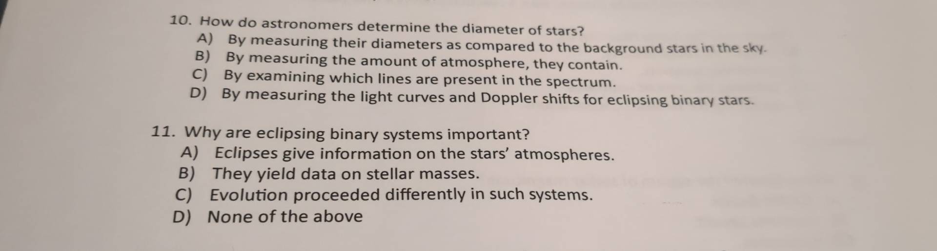 How do astronomers determine the diameter of stars?
A) By measuring their diameters as compared to the background stars in the sky.
B) By measuring the amount of atmosphere, they contain.
C) By examining which lines are present in the spectrum.
D) By measuring the light curves and Doppler shifts for eclipsing binary stars.
11. Why are eclipsing binary systems important?
A) Eclipses give information on the stars’ atmospheres.
B) They yield data on stellar masses.
C) Evolution proceeded differently in such systems.
D) None of the above