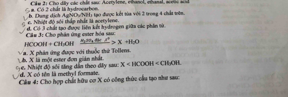 Cho dãy các chất sau: Acetylene, ethanol, ethanal, acetic acid 
a. Có 2 chất là hydrocarbon. 
b. Dung dịch AgNO_3/NH_3 tạo được kết tủa với 2 trong 4 chất trên. 
e. Nhiệt độ sôi thấp nhất là acetylene. 
d. Có 3 chất tạo được liên kết hydrogen giữa các phân tử. 
Câu 3: Cho phản ứng ester hóa sau:
HCOOH +CH_3OH frac H_2SO_4dmu c.t^0>X+H_2O
a. X phản ứng được với thuốc thử Tollens. 
b. X là một ester đơn giản nhất 
c. Nhiệt độ sôi tăng dần theo dãy sau: X . 
d. X có tên là methyl formate. 
Câu 4: Cho hợp chất hữu cơ X có công thức cấu tạo như sau: