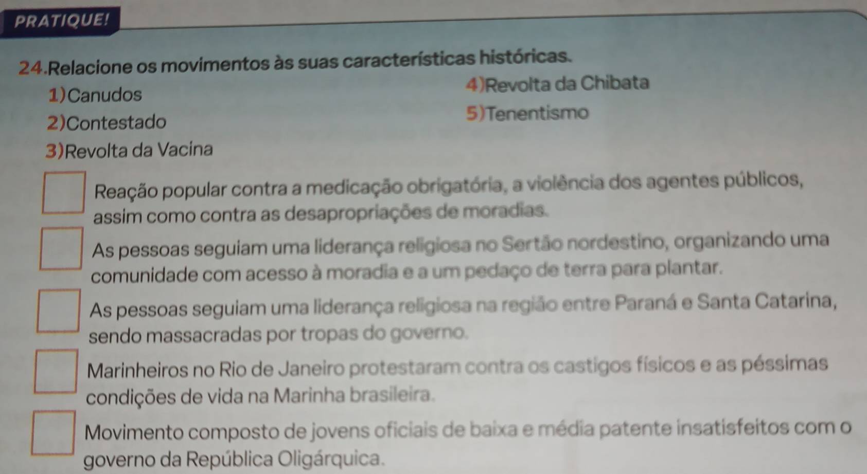 PRATIQUE!
24.Relacione os movimentos às suas características históricas.
4)Revolta da Chibata
1)Canudos
2)Contestado
5)Tenentismo
3)Revolta da Vacina
Reação popular contra a medicação obrigatória, a violência dos agentes públicos,
assim como contra as desapropriações de moradias.
As pessoas seguiam uma liderança religiosa no Sertão nordestino, organizando uma
comunidade com acesso à moradia e a um pedaço de terra para plantar.
As pessoas seguiam uma liderança religiosa na região entre Paraná e Santa Catarina,
sendo massacradas por tropas do governo.
Marinheiros no Rio de Janeiro protestaram contra os castigos físicos e as péssimas
condições de vida na Marinha brasileira.
Movimento composto de jovens oficiais de baixa e média patente insatisfeitos com o
governo da República Oligárquica.