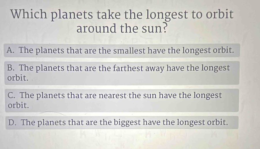 Which planets take the longest to orbit
around the sun?
A. The planets that are the smallest have the longest orbit.
B. The planets that are the farthest away have the longest
orbit.
C. The planets that are nearest the sun have the longest
orbit.
D. The planets that are the biggest have the longest orbit.