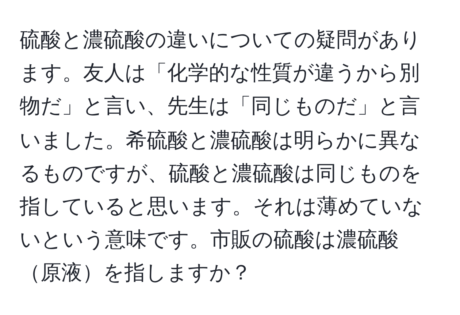 硫酸と濃硫酸の違いについての疑問があります。友人は「化学的な性質が違うから別物だ」と言い、先生は「同じものだ」と言いました。希硫酸と濃硫酸は明らかに異なるものですが、硫酸と濃硫酸は同じものを指していると思います。それは薄めていないという意味です。市販の硫酸は濃硫酸原液を指しますか？