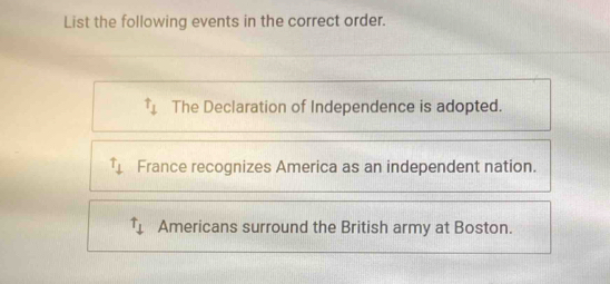 List the following events in the correct order.
t_1 The Declaration of Independence is adopted.
^Tdownarrow France recognizes America as an independent nation.
uparrow _downarrow  Americans surround the British army at Boston.