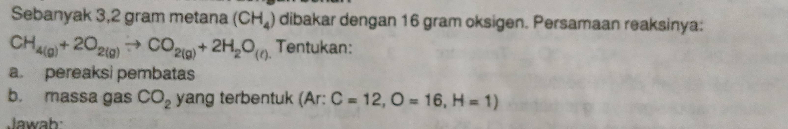 Sebanyak 3,2 gram metana (CH_4) dibakar dengan 16 gram oksigen. Persamaan reaksinya:
CH_4(g)+2O_2(g)to CO_2(g)+2H_2O_(ell ). Tentukan: 
a. pereaksi pembatas 
b. massa gas CO_2 yang terbentuk (Ar: C=12, O=16, H=1)
Jawab: