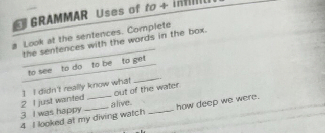 GRAMMAR Uses of to + infll. 
Look at the sentences. Complete 
the sentences with the words in the box. 
to see to do to be to get 
1 I didn't really know what 
_ 
2 I just wanted _out of the water. 
3 I was happy _alive._ 
4 I looked at my diving watch how deep we were.