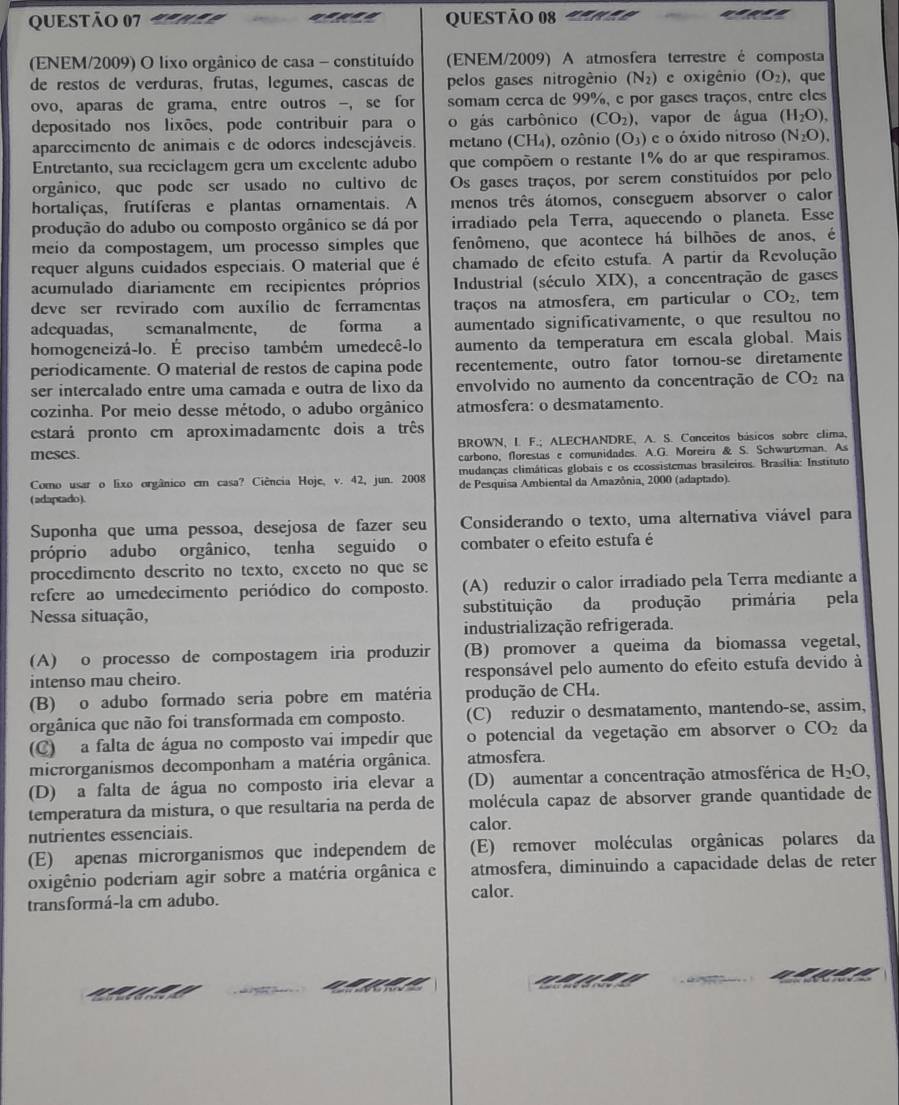 (ENEM/2009) O lixo orgânico de casa - constituído (ENEM/2009) A atmosfera terrestre é composta
de restos de verduras, frutas, legumes, cascas de pelos gases nitrogênio (N_2) e oxigênio (O_2) , que
ovo,aparas de grama, entre outros -, se for somam cerca de 99%, e por gases traços, entre eles
depositado nos lixões、 pode contribuir para o o gás carbônico (CO_2) , vapor de água (H_2O),
aparecimento de animais e de odores indesejáveis. metano (CH₄), ozônio (O_3) e o óxido nitroso (N_2O).
Entretanto, sua reciclagem gera um excelente adubo que compõem o restante 1% do ar que respiramos.
orgânico, que pode ser usado no cultivo de Os gases traços, por serem constituídos por pelo
hortaliças, frutíferas e plantas ornamentais. A menos três átomos, conseguem absorver o calor
produção do adubo ou composto orgânico se dá por irradiado pela Terra, aquecendo o planeta. Esse
meio da compostagem, um processo simples que fenômeno, que acontece há bilhões de anos, é
requer alguns cuidados especiais. O material que é chamado de efeito estufa. A partir da Revolução
acumulado diariamente em recipientes próprios  Industrial (século XIX), a concentração de gases
deve ser revirado com auxílio de ferramentas traços na atmosfera, em particular o CO_2 , tem
adequadas, semanalmente, de forma  a aumentado significativamente, o que resultou no
homogeneizá-lo. É preciso também umedecê-lo aumento da temperatura em escala global. Mais
periodicamente. O material de restos de capina pode recentemente, outro fator tornou-se diretamente
ser intercalado entre uma camada e outra de lixo da envolvido no aumento da concentração de CO_2 na
cozinha. Por meio desse método, o adubo orgânico atmosfera: o desmatamento.
estará pronto em aproximadamente dois a três
BROWN, I. F.; ALECHANDRE, A. S. Conceitos básicos sobre clima.
meses.
carbono, florestas e comunidades. A.G. Moreira & S. Schwartzman. As
mudanças climáticas globais e os ecossistemas brasileiros. Brasília: Instituto
Como usar o lixo orgânico em casa? Ciência Hoje, v. 42, jun. 2008 de Pesquisa Ambiental da Amazônia, 2000 (adaptado).
(adaptado).
Suponha que uma pessoa, desejosa de fazer seu Considerando o texto, uma alternativa viável para
próprio adubo orgânico, tenha seguido o combater o efeito estufa é
procedimento descrito no texto, exceto no que se
refere ao umedecimento periódico do composto. (A) reduzir o calor irradiado pela Terra mediante a
Nessa situação, substituição da produção primária pela
industrialização refrigerada.
(A) o processo de compostagem iria produzir (B) promover a queima da biomassa vegetal,
intenso mau cheiro. responsável pelo aumento do efeito estufa devido à
(B) o adubo formado seria pobre em matéria produção de CH₄.
orgânica que não foi transformada em composto. (C) reduzir o desmatamento, mantendo-se, assim,
(C) a falta de água no composto vai impedir que o potencial da vegetação em absorver o CO_2 da
microrganismos decomponham a matéria orgânica. atmosfera.
(D) a falta de água no composto iria elevar a (D) aumentar a concentração atmosférica de H_2O,
temperatura da mistura, o que resultaria na perda de molécula capaz de absorver grande quantidade de
calor.
nutrientes essenciais.
(E) apenas microrganismos que independem de (E) remover moléculas orgânicas polares da
oxigênio poderiam agir sobre a matéria orgânica e atmosfera, diminuindo a capacidade delas de reter
transformá-la em adubo.
calor.