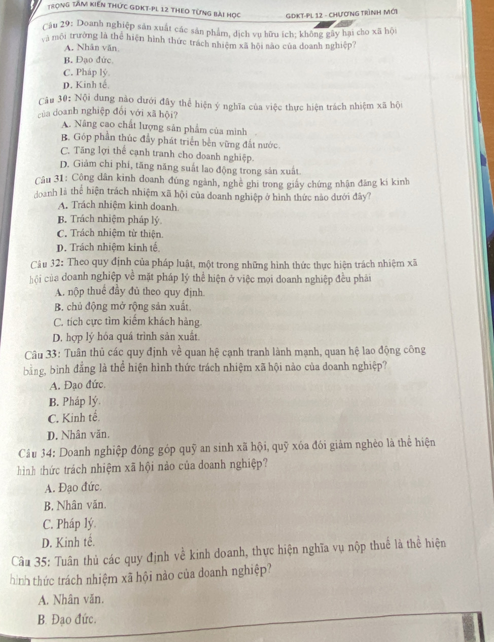 TrọnG TÂM KIến THức GDKT-PL 12 thEO từng bài học  GDKT-PL 12 - CHƯƠNG TRÌNH MớI
Câu 29: Doanh nghiệp sản xuất các sản phẩm, dịch vụ hữu ích; không gây hại cho xã hội
và môi trường là thể hiện hình thức trách nhiệm xã hội nào của doanh nghiệp?
A. Nhân văn
B. Đạo đức
C. Pháp lý
D. Kinh tế
Câu 30: Nội dung nào dưới đây thể hiện ý nghĩa của việc thực hiện trách nhiệm xã hội
của doanh nghiệp đối với xã hội?
A. Nâng cao chất lượng sản phẩm của mình
B. Góp phần thúc đầy phát triển bền vững đất nước.
C. Tăng lợi thế cạnh tranh cho doanh nghiệp.
D. Giảm chi phí, tăng năng suất lao động trong sản xuất.
Câu 31: Công dân kinh doanh đúng ngành, nghê ghi trong giấy chứng nhận đăng kí kinh
doanh là thể hiện trách nhiệm xã hội của doanh nghiệp ở hình thức nào dưới đây?
A. Trách nhiệm kinh doanh
B. Trách nhiệm pháp lý
C. Trách nhiệm từ thiện.
D. Trách nhiệm kinh tế
Câu 32: Theo quy định của pháp luật, một trong những hình thức thực hiện trách nhiệm xã
hội của doanh nghiệp về mặt pháp lý thể hiện ở việc mọi doanh nghiệp đều phải
A. nộp thuế đầy đủ theo quy định.
B. chủ động mở rộng sản xuất,
C. tích cực tìm kiếm khách hàng.
D. hợp lý hóa quá trình sản xuất.
Câu 33: Tuân thủ các quy định về quan hệ cạnh tranh lành mạnh, quan hệ lao động công
bằng, bình đẳng là thể hiện hình thức trách nhiệm xã hội nào của doanh nghiệp?
A. Đạo đức.
B. Pháp lý.
C. Kinh tế.
D. Nhân văn.
Câu 34: Doanh nghiệp đóng góp quỹ an sinh xã hội, quỹ xóa đói giảm nghèo là thể hiện
hình thức trách nhiệm xã hội nảo của doanh nghiệp?
A. Đạo đức.
B. Nhân văn.
C. Pháp lý.
D. Kinh tế.
Câu 35: Tuân thủ các quy định về kinh doanh, thực hiện nghĩa vụ nộp thuế là thể hiện
hình thức trách nhiệm xã hội nào của doanh nghiệp?
A. Nhân văn.
B. Đạo đức.