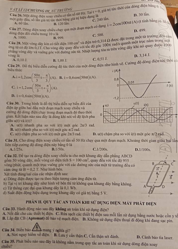 vật lỉ 12/chương hI từ trường
Câu 26. Một dòng điện xoay chiều có tần số 60 Hz. Tại t=0 A giả trị tức thời của dòng điện bằng 0. T
một giảy đầu, số lần giá trị tức thời bằng giá trị hiệu dụng là D. 30 lần.
C. 240 lần.
A. 60 lần. B. 120 lần.
Câu 27. Dòng điện xoay chiều chạy qua một đoạn mạch có dạng i=2cos 100π t (A) (t tính bằng s). Số B
đòng điện đổi chiều trong 10 s là
C. 500. D. 499.
A. 1000. B. 999
Câu 28. Một vòng dây kín có tiết diện 100cm^2 và điện trở 0,314 Ω được đặt trong một từ trường đều cảm
ừng từ có độ lớn 0.1T. Cho vòng dây quay đều với tốc độ góc 100π rad/s quanh một trục nằm trong mặt
vòng là  phẳng vòng đầy và vuông góc với đường sức từ. Nhiệt lượng tỏa ra trên vòng dây khi nó quay được 1000
D. 3,14 J.
A. 0.10 J. B. 1,00 J. C. 0,51 J.
Câu 29. Đồ thị biểu diễn cường độ tức thời của một dòng điện như hình vẽ. Cường độ dòng điện tức thời có
biểu thức
A. i=1,2cos ( 50π /3 t- π /3 )(A). B. i=0,6cos (50π t)(A).
C. i=1,2cos ( 50π /3 t+ π /3 )(A).
D. i=0,6sin (50π t)(A).
Câu 30. Trong hình là đồ thị biểu diễn sự biến đổi của
điện áp giữa hai đầu một đoạn mạch xoay chiều và
cường độ dòng điện chạy trong đoạn mạch đó theo thời
gian. Kết luận nào sau đây là đúng khi nói về độ lệch pht
giữa u(t) và i(t) 2
A. u(t) nhanh pha so với i(t) một góc 2π /3 rad
B. u(t) nhanh pha so với i(t) một góc π /2 rad.
C. u(t) chậm pha so với i(t) một góc 2π/3 rad. D. u(t) chậm pha so với i(t) một góc π/2 rạd.
Câu 31. Cho đòng điện xoay chiều có tần số 50 Hz chạy qua một đoạn mạch. Khoảng thời gian giữa hai lần
liên tiếp cường độ đòng điện này bằng 0 là
A.1/25s, B.1/50s. C.1/200s. D.1/100s. I
Câu 32. Để tạo ra dòng điện xoay chiều ta cho một khung dây dẫn phẳng ABCD
gồm 50 vòng dây, mỗi vòng có diện tích S=100cm^2 , quay đều với tốc độ 955
vòng/phút, quanh một trục vuông góc với các đường sức của một từ trường đều có B C
cảm ứng từ B=0.2T. Như hình bên.
Xét tính đúng/sai của các nhận định sau:
a) Dòng điện được tạo ra theo hiện tượng cảm ứng điện từ.
B
b) Tại vị trí khung dây như hình vẽ bên thì từ không qua khung dây bằng không. A D
c) Từ thông cực đại qua khung dây là 0,1 Wb.
d) Suất điện động hiệu dụng trong khung dây có giá trị bằng 5 V.
phản II. Quy tác an toàn khI sử dụng điện. Máy phát điện
Câu 33. Hành động nào sau đây không an toàn khi sử dụng điện?
A. Nổi đất cho các thiết bị điện. C. Rửa sạch các thiết bị điện sau mỗi lần sử dụng bằng nước hoặc cồn y tế
B. Lắp đặt CB (Aptomat) đề bảo vệ mạch điện. D. Không sử dụng điện thoại di động khi đang sạc pin.
Câu 34. Biển báo mang ý nghĩa gì?
A. Nơi nguy hiểm về điện. B. Lưu ý cần thận.C. Cẩn thận sét đánh. D. Cảnh báo tia laser.
Câu 35. Phát biểu nào sau đây là không nằm trong quy tắc an toàn khi sử dụng dòng điện xoay
chiều?